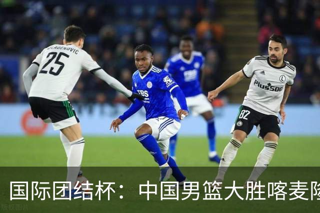 国际团结杯：中国男篮大胜喀麦隆队